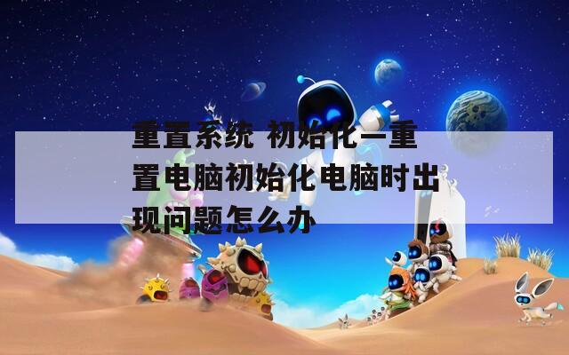 重置系统 初始化—重置电脑初始化电脑时出现问题怎么办