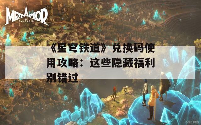 《星穹铁道》兑换码使用攻略：这些隐藏福利别错过