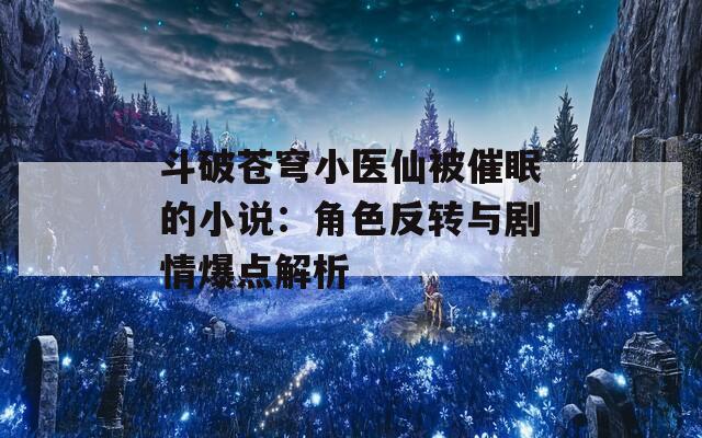 斗破苍穹小医仙被催眠的小说：角色反转与剧情爆点解析