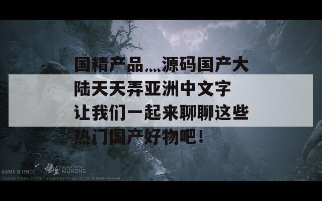 国精产品灬源码国产大陆天天弄亚洲中文字 让我们一起来聊聊这些热门国产好物吧！