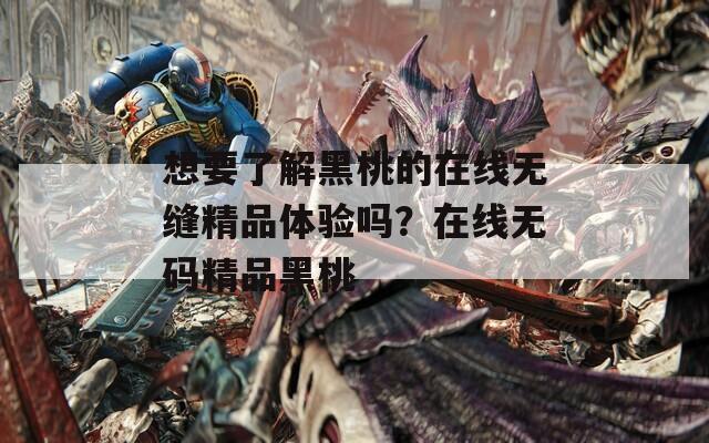 想要了解黑桃的在线无缝精品体验吗？在线无码精品黑桃