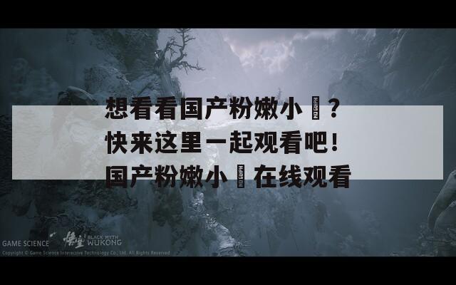 想看看国产粉嫩小泬？快来这里一起观看吧！国产粉嫩小泬在线观看