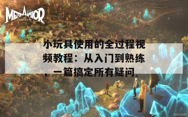 小玩具使用的全过程视频教程：从入门到熟练，一篇搞定所有疑问