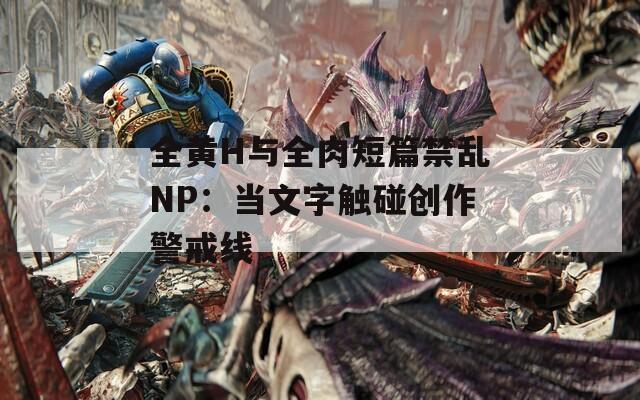 全黄H与全肉短篇禁乱NP：当文字触碰创作警戒线