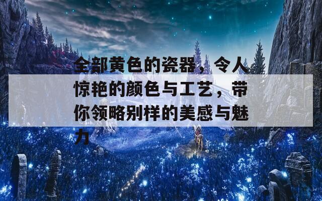 全部黄色的瓷器，令人惊艳的颜色与工艺，带你领略别样的美感与魅力