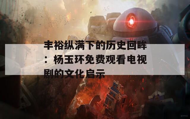 丰裕纵满下的历史回眸：杨玉环免费观看电视剧的文化启示