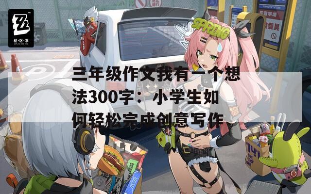 三年级作文我有一个想法300字：小学生如何轻松完成创意写作