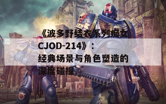 《波多野结衣系列痴女CJOD-214》：经典场景与角色塑造的深度碰撞