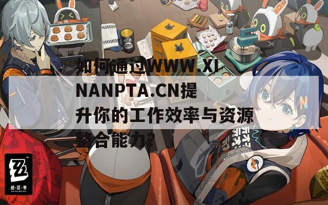 如何通过WWW.XINANPTA.CN提升你的工作效率与资源整合能力？