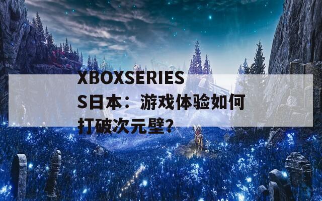 XBOXSERIESS日本：游戏体验如何打破次元壁？