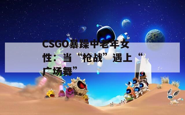 CSGO暴躁中老年女性：当“枪战”遇上“广场舞”