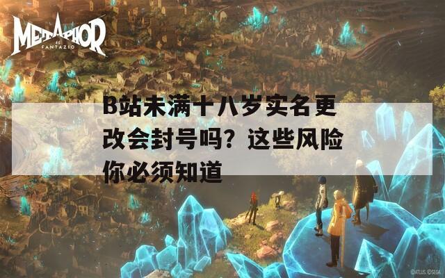 B站未满十八岁实名更改会封号吗？这些风险你必须知道