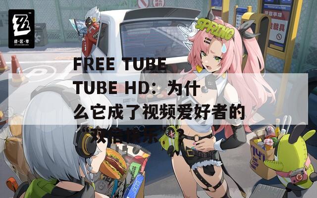 FREE TUBE TUBE HD：为什么它成了视频爱好者的“双倍快乐”？