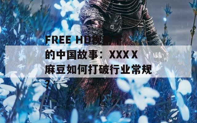 FREE HD视角下的中国故事：XXXⅩ麻豆如何打破行业常规？