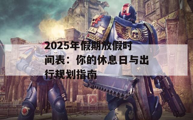 2025年假期放假时间表：你的休息日与出行规划指南