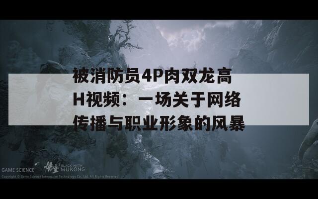 被消防员4P肉双龙高H视频：一场关于网络传播与职业形象的风暴