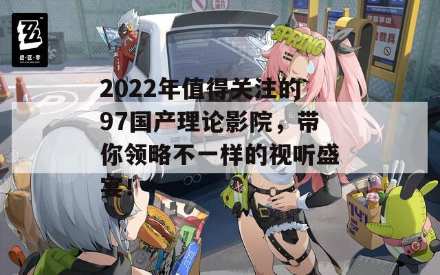 2022年值得关注的97国产理论影院，带你领略不一样的视听盛宴！