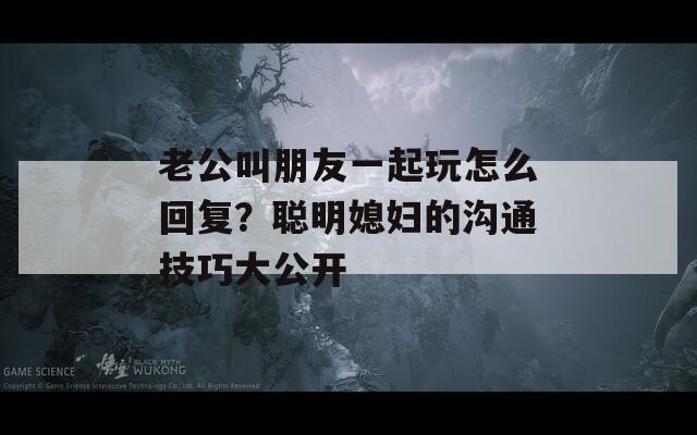 老公叫朋友一起玩怎么回复？聪明媳妇的沟通技巧大公开