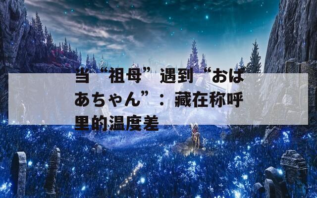 当“祖母”遇到“おばあちゃん”：藏在称呼里的温度差