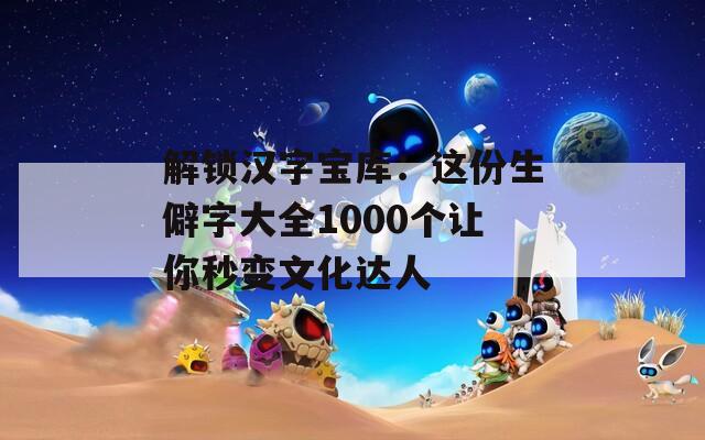 解锁汉字宝库：这份生僻字大全1000个让你秒变文化达人