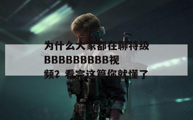 为什么大家都在聊特级BBBBBBBBB视频？看完这篇你就懂了