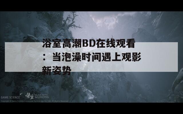 浴室高潮BD在线观看：当泡澡时间遇上观影新姿势