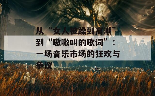 从“女人被躁到高潮”到“嗷嗷叫的歌词”：一场音乐市场的狂欢与争议