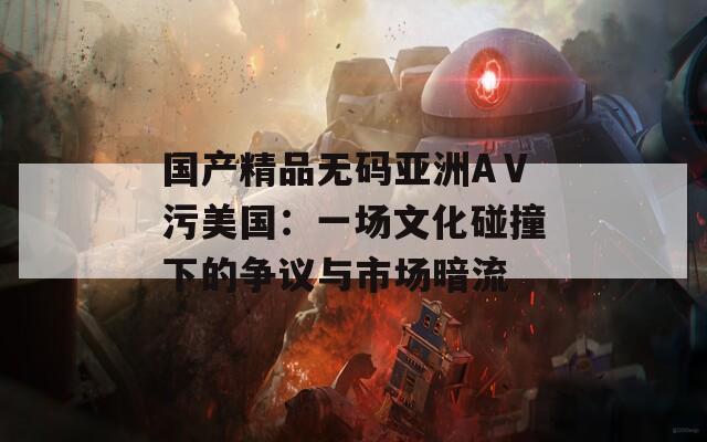 国产精品无码亚洲AⅤ污美国：一场文化碰撞下的争议与市场暗流