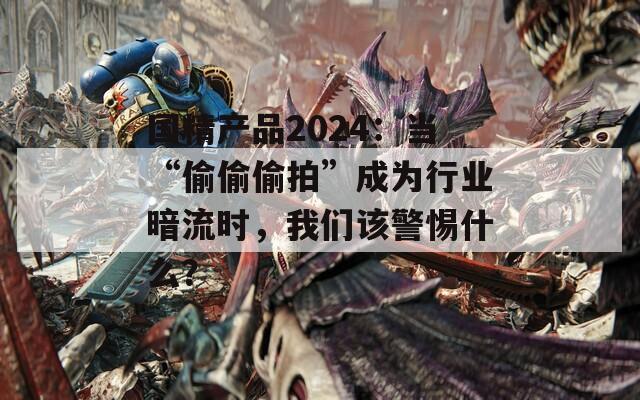 国精产品2024：当“偷偷偷拍”成为行业暗流时，我们该警惕什么？