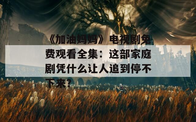 《加油妈妈》电视剧免费观看全集：这部家庭剧凭什么让人追到停不下来？