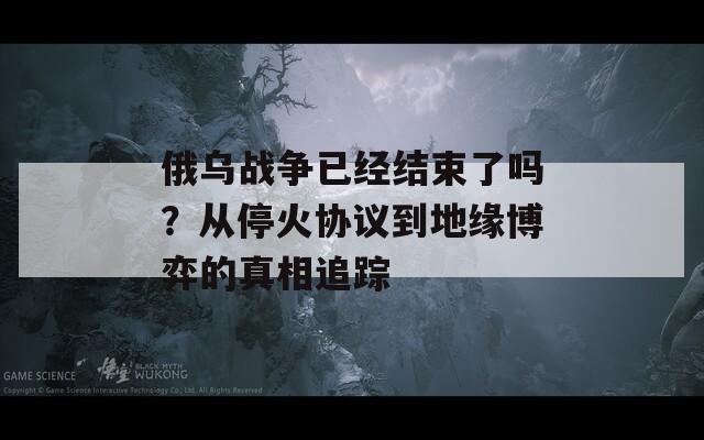 俄乌战争已经结束了吗？从停火协议到地缘博弈的真相追踪