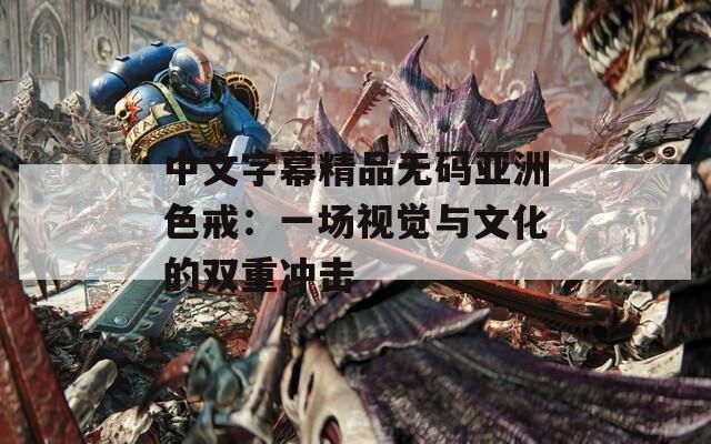 中文字幕精品无码亚洲色戒：一场视觉与文化的双重冲击