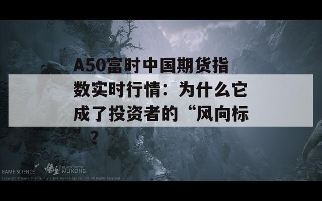 A50富时中国期货指数实时行情：为什么它成了投资者的“风向标”？