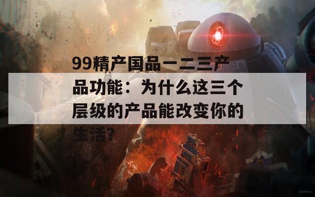 99精产国品一二三产品功能：为什么这三个层级的产品能改变你的生活？