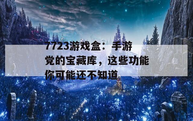 7723游戏盒：手游党的宝藏库，这些功能你可能还不知道