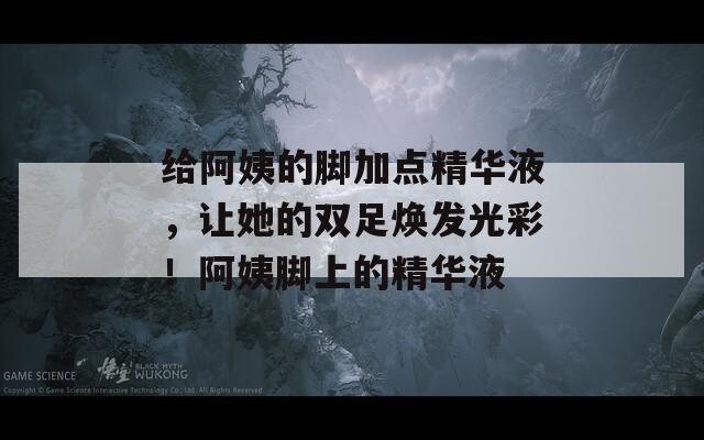 给阿姨的脚加点精华液，让她的双足焕发光彩！阿姨脚上的精华液