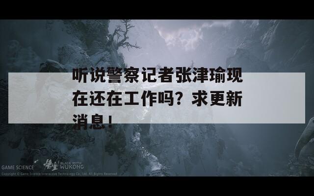 听说警察记者张津瑜现在还在工作吗？求更新消息！