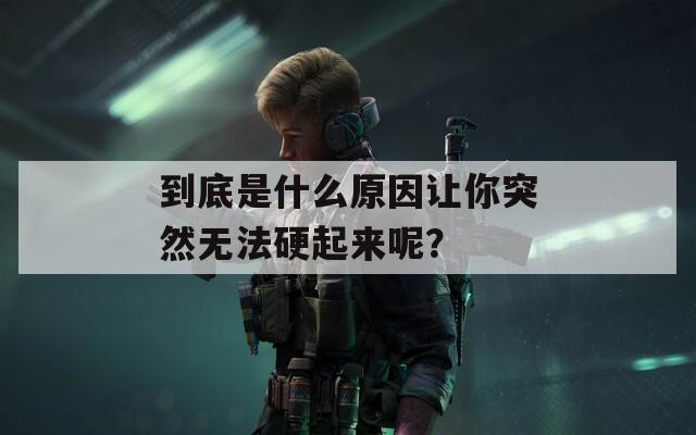 到底是什么原因让你突然无法硬起来呢？