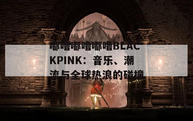 嘟噜嘟噜嘟噜BLACKPINK：音乐、潮流与全球热浪的碰撞