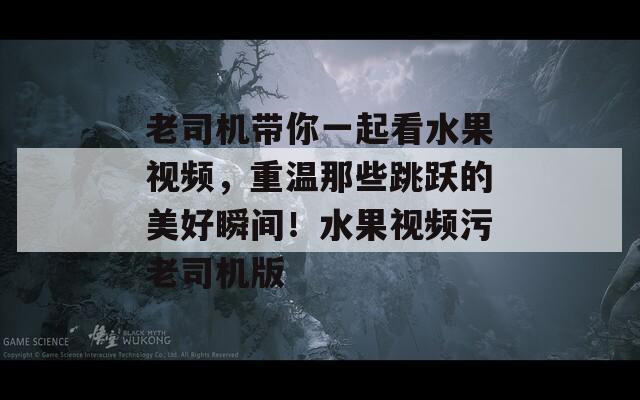 老司机带你一起看水果视频，重温那些跳跃的美好瞬间！水果视频污老司机版