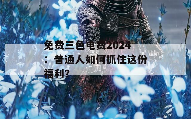 免费三色电费2024：普通人如何抓住这份福利？