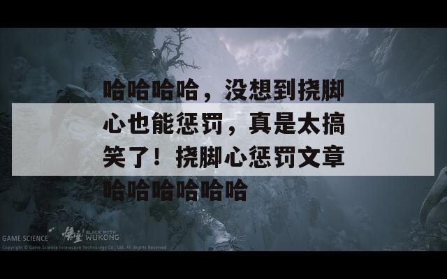 哈哈哈哈，没想到挠脚心也能惩罚，真是太搞笑了！挠脚心惩罚文章哈哈哈哈哈哈