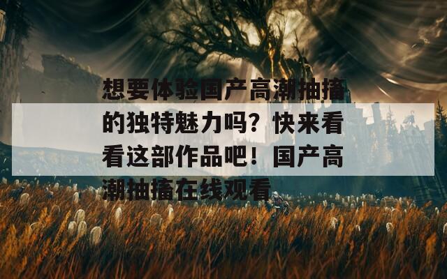 想要体验国产高潮抽搐的独特魅力吗？快来看看这部作品吧！国产高潮抽搐在线观看