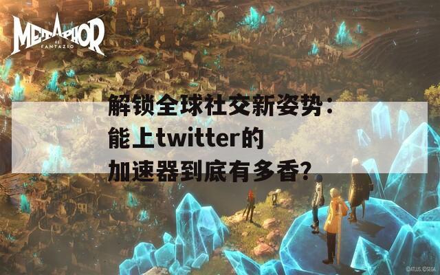 解锁全球社交新姿势：能上twitter的加速器到底有多香？