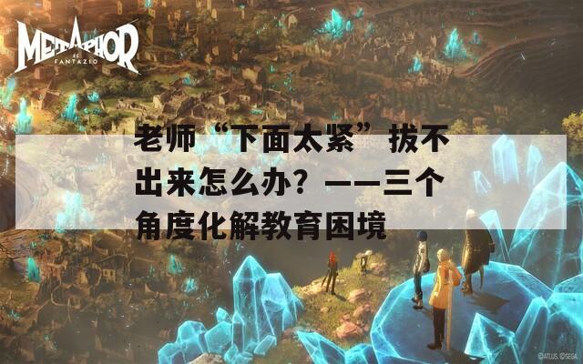 老师“下面太紧”拔不出来怎么办？——三个角度化解教育困境