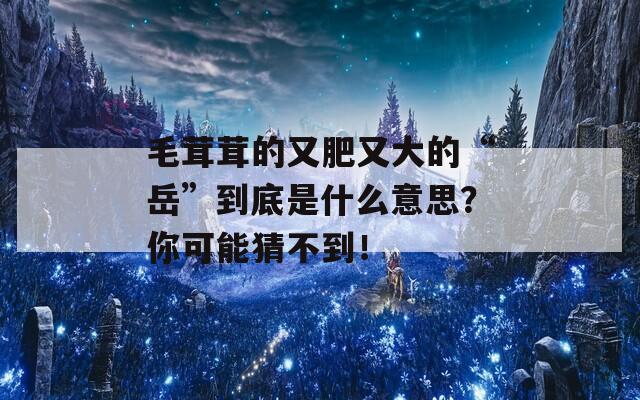 毛茸茸的又肥又大的“岳”到底是什么意思？你可能猜不到！