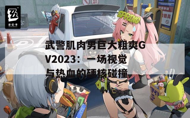 武警肌肉男巨大粗爽GV2023：一场视觉与热血的硬核碰撞