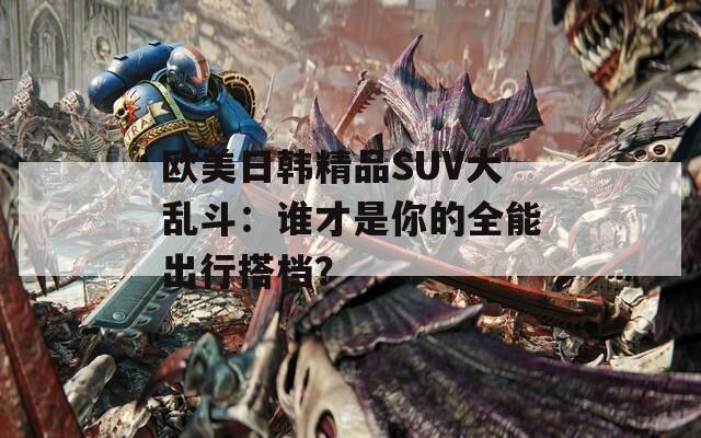 欧美日韩精品SUV大乱斗：谁才是你的全能出行搭档？