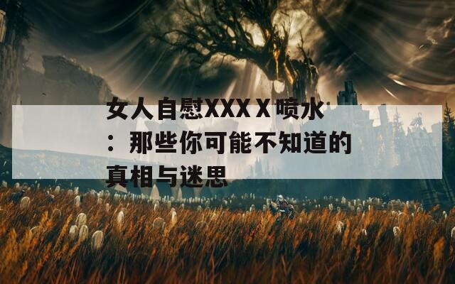 女人自慰XXXⅩ喷水：那些你可能不知道的真相与迷思