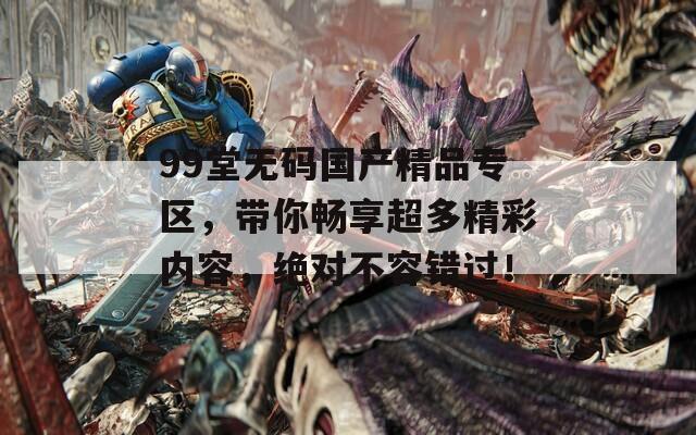 99堂无码国产精品专区，带你畅享超多精彩内容，绝对不容错过！